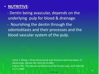 • NUTRITIVE:
- Dentin being avascular, depends on the
underlying pulp for blood & drainage.
- Nourishing the dentin through the
odontoblasts and their processes and the
blood vascular system of the pulp.
35
©AJ Design
Lijima T, Zhang J: Three dimensional wall structure and innervation of
dental pulp. Microsc Res Tech 56:32,2002
Kramer IRH, The vascular architecture of the human pulp, Arch Oral Bio
2:177, 1960
 