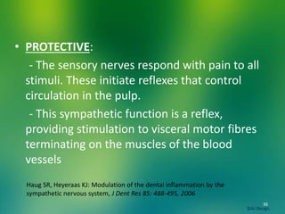 • PROTECTIVE:
- The sensory nerves respond with pain to all
stimuli. These initiate reflexes that control
circulation in the pulp.
- This sympathetic function is a reflex,
providing stimulation to visceral motor fibres
terminating on the muscles of the blood
vessels
36
©AJ Design
Haug SR, Heyeraas KJ: Modulation of the dental inflammation by the
sympathetic nervous system, J Dent Res 85: 488-495, 2006
 