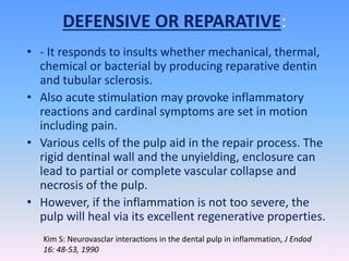 DEFENSIVE OR REPARATIVE:
• - It responds to insults whether mechanical, thermal,
chemical or bacterial by producing reparative dentin
and tubular sclerosis.
• Also acute stimulation may provoke inflammatory
reactions and cardinal symptoms are set in motion
including pain.
• Various cells of the pulp aid in the repair process. The
rigid dentinal wall and the unyielding, enclosure can
lead to partial or complete vascular collapse and
necrosis of the pulp.
• However, if the inflammation is not too severe, the
pulp will heal via its excellent regenerative properties.
37
Kim S: Neurovasclar interactions in the dental pulp in inflammation, J Endod
16: 48-53, 1990
 