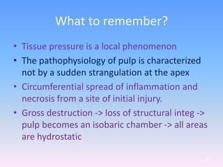 What to remember?
• Tissue pressure is a local phenomenon
• The pathophysiology of pulp is characterized
not by a sudden strangulation at the apex
• Circumferential spread of inflammation and
necrosis from a site of initial injury.
• Gross destruction -> loss of structural integ ->
pulp becomes an isobaric chamber -> all areas
are hydrostatic
65
 