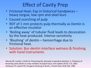 Effect of Cavity Prep
• Frictonal Heat: Esp in historical handpieces –
heavy torgue, low rpm and steel burs
• Caused scorching of pulp
• RDT of 1 mm protects pulp thermally as Dentin is
an effective insulator
• ‘Boiling away’ of tubular fluid leads to dessication
by the heat produced. Intense sensitivity
• ‘Blushing’ of dentin – hemorrhage due to
frictional heat.
• Solution: Bur-dentin interface wetness & finishing
with hand instruments
68
-Murray PE, Lumley J, Smith AJ: Preserving the vital pulp in operative dentistry: 3. Thickness of
remaining cavity dentin as a key mediator of pulpal injury: Jent Update 29 (4): 172, 2002
-Mullaney TP, Laswell HR: Iatrogenic blushing of dentin. J Prosth Dent 22(3):354, 1989
 