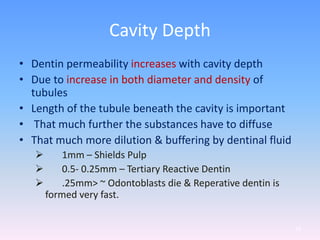 Cavity Depth
• Dentin permeability increases with cavity depth
• Due to increase in both diameter and density of
tubules
• Length of the tubule beneath the cavity is important
• That much further the substances have to diffuse
• That much more dilution & buffering by dentinal fluid
 1mm – Shields Pulp
 0.5- 0.25mm – Tertiary Reactive Dentin
 .25mm> ~ Odontoblasts die & Reperative dentin is
formed very fast.
69
 