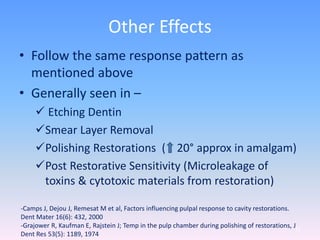 Other Effects
• Follow the same response pattern as
mentioned above
• Generally seen in –
 Etching Dentin
Smear Layer Removal
Polishing Restorations ( 20° approx in amalgam)
Post Restorative Sensitivity (Microleakage of
toxins & cytotoxic materials from restoration)
71
-Camps J, Dejou J, Remesat M et al, Factors influencing pulpal response to cavity restorations.
Dent Mater 16(6): 432, 2000
-Grajower R, Kaufman E, Rajstein J; Temp in the pulp chamber during polishing of restorations, J
Dent Res 53(5): 1189, 1974
 