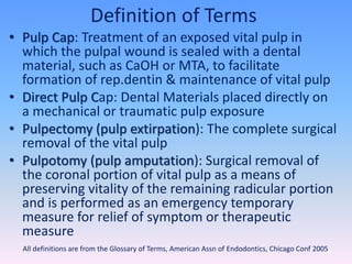 Definition of Terms
• Pulp Cap: Treatment of an exposed vital pulp in
which the pulpal wound is sealed with a dental
material, such as CaOH or MTA, to facilitate
formation of rep.dentin & maintenance of vital pulp
• Direct Pulp Cap: Dental Materials placed directly on
a mechanical or traumatic pulp exposure
• Pulpectomy (pulp extirpation): The complete surgical
removal of the vital pulp
• Pulpotomy (pulp amputation): Surgical removal of
the coronal portion of vital pulp as a means of
preserving vitality of the remaining radicular portion
and is performed as an emergency temporary
measure for relief of symptom or therapeutic
measure
80All definitions are from the Glossary of Terms, American Assn of Endodontics, Chicago Conf 2005
 