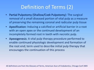 Definition of Terms (2)
• Partial Pulpotomy (Shallow/Cvek Pulpotomy): The surgical
removal of a small diseased portion of vital pulp as a measure
of preserving the remaining coronal and radicular pulp tissue
• Apexification: Inducing a calcified or artificial barrier in a root
with an open apex or the continued development of an
incompletely formed root in teeth with necrotic pulp.
• Apexogenesis: A vital pulp therapy procedure performed to
enable continued physiologic development and formation of
the root end; term used to describe initial pulp therapy that
encourages the continuation of this process
81All definitions are from the Glossary of Terms, American Assn of Endodontics, Chicago Conf 2005
 