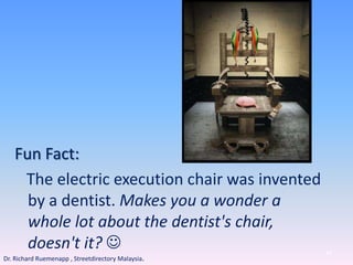 Fun Fact:
The electric execution chair was invented
by a dentist. Makes you a wonder a
whole lot about the dentist's chair,
doesn't it?  84
Dr. Richard Ruemenapp , Streetdirectory Malaysia.
 