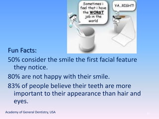 Fun Facts:
50% consider the smile the first facial feature
they notice.
80% are not happy with their smile.
83% of people believe their teeth are more
important to their appearance than hair and
eyes.
85Academy of General Dentistry, USA
 