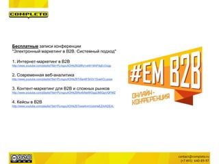 Бесплатные записи конференции
"Электронный маркетинг в B2B. Системный подход"
1. Интернет-маркетинг в B2B
http://www.youtube.com/playlist?list=PLmgzuXOHkZ6Q8fhj1veW19AiF9gEcOogp
2. Современная веб-аналитика
http://www.youtube.com/playlist?list=PLmgzuXOHkZ6Tr8an6FSrGV15uwhCLypqw
3. Контент-маркетинг для B2B и сложных рынков
http://www.youtube.com/playlist?list=PLmgzuXOHkZ6Ro4bNetWOggUM5QgVQFNfZ
4. Кейсы в B2B
http://www.youtube.com/playlist?list=PLmgzuXOHkZ6Tswa4nmVzdxHeEZArKDE4L
 