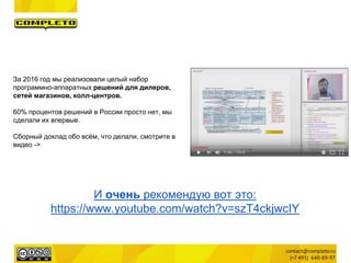 И очень рекомендую вот это:
https://www.youtube.com/watch?v=szT4ckjwcIY
За 2016 год мы реализовали целый набор
программно-аппаратных решений для дилеров,
сетей магазинов, колл-центров.
60% процентов решений в России просто нет, мы
сделали их впервые.
Сборный доклад обо всём, что делали, смотрите в
видео ->
 