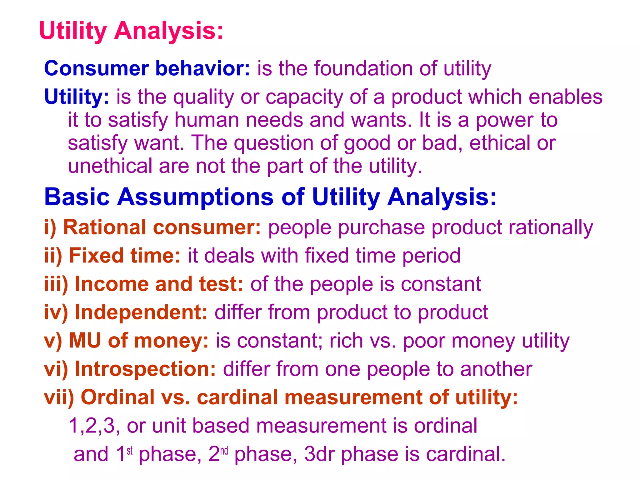 Utility Analysis:
Consumer behavior: is the foundation of utility
Utility: is the quality or capacity of a product which enables
it to satisfy human needs and wants. It is a power to
satisfy want. The question of good or bad, ethical or
unethical are not the part of the utility.
Basic Assumptions of Utility Analysis:
i) Rational consumer: people purchase product rationally
ii) Fixed time: it deals with fixed time period
iii) Income and test: of the people is constant
iv) Independent: differ from product to product
v) MU of money: is constant; rich vs. poor money utility
vi) Introspection: differ from one people to another
vii) Ordinal vs. cardinal measurement of utility:
1,2,3, or unit based measurement is ordinal
and 1st
phase, 2nd
phase, 3dr phase is cardinal.
 