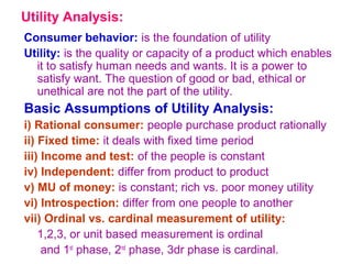 Utility Analysis:
Consumer behavior: is the foundation of utility
Utility: is the quality or capacity of a product which enables
it to satisfy human needs and wants. It is a power to
satisfy want. The question of good or bad, ethical or
unethical are not the part of the utility.
Basic Assumptions of Utility Analysis:
i) Rational consumer: people purchase product rationally
ii) Fixed time: it deals with fixed time period
iii) Income and test: of the people is constant
iv) Independent: differ from product to product
v) MU of money: is constant; rich vs. poor money utility
vi) Introspection: differ from one people to another
vii) Ordinal vs. cardinal measurement of utility:
1,2,3, or unit based measurement is ordinal
and 1st
phase, 2nd
phase, 3dr phase is cardinal.
 
