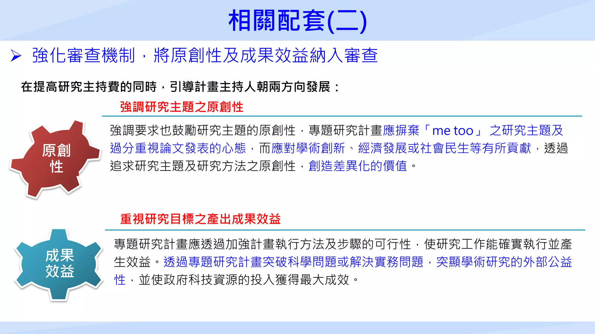 強調研究主題之原創性
強調要求也鼓勵研究主題的原創性，專題研究計畫應摒棄「me too」 之研究主題及
過分重視論文發表的心態，而應對學術創新、經濟發展或社會民生等有所貢獻，透過
追求研究主題及研究方法之原創性，創造差異化的價值。
原創
性
重視研究目標之產出成果效益
成果
效益
專題研究計畫應透過加強計畫執行方法及步驟的可行性，使研究工作能確實執行並產
生效益。透過專題研究計畫突破科學問題或解決實務問題，突顯學術研究的外部公益
性，並使政府科技資源的投入獲得最大成效。
 強化審查機制，將原創性及成果效益納入審查
在提高研究主持費的同時，引導計畫主持人朝兩方向發展：
相關配套(二)
 