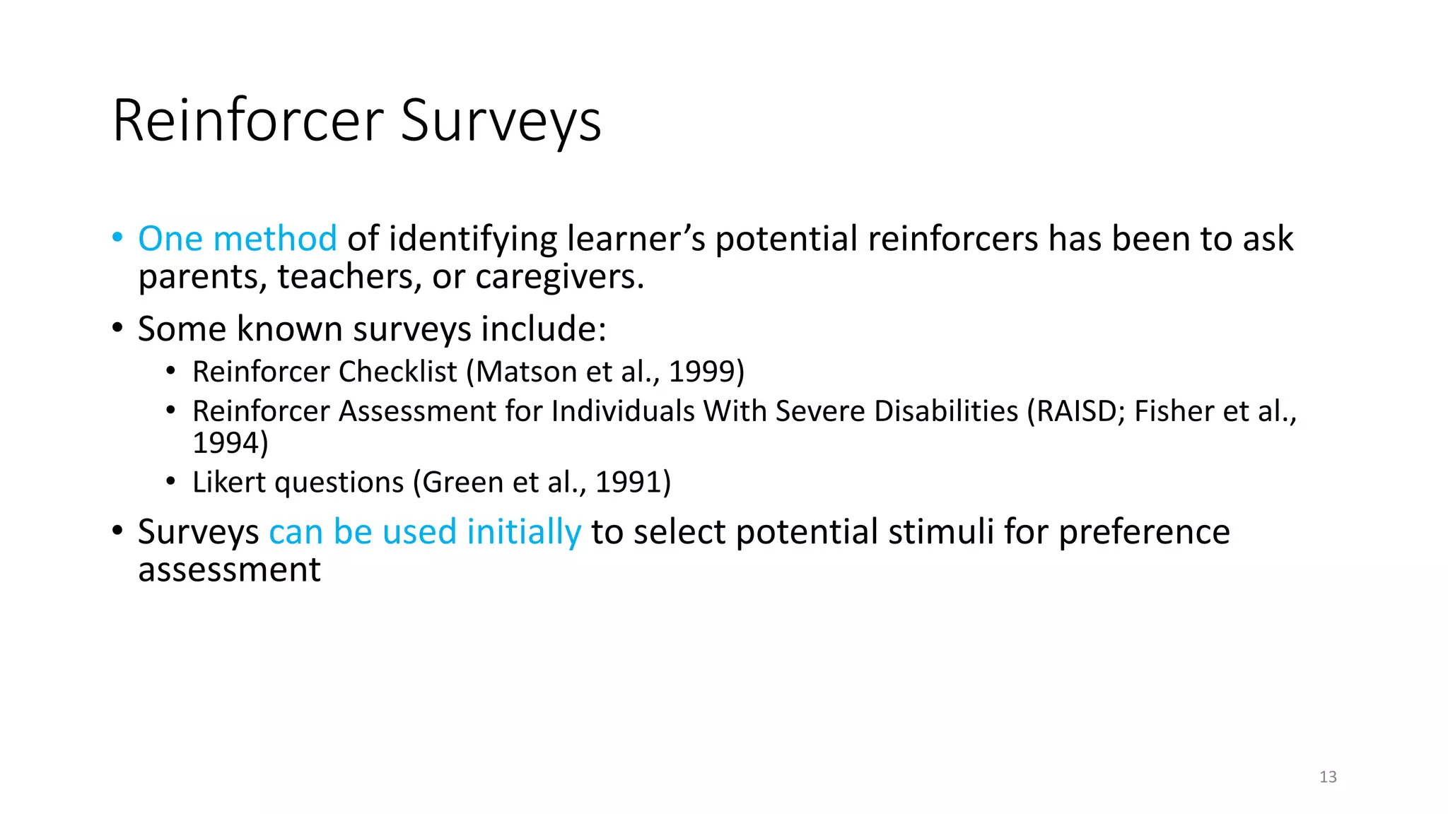 Reinforcer Surveys
• One method of identifying learner’s potential reinforcers has been to ask
parents, teachers, or caregivers.
• Some known surveys include:
• Reinforcer Checklist (Matson et al., 1999)
• Reinforcer Assessment for Individuals With Severe Disabilities (RAISD; Fisher et al.,
1994)
• Likert questions (Green et al., 1991)
• Surveys can be used initially to select potential stimuli for preference
assessment
• Limitations:
• Reinforcer surveys have low predictive validity, which means there is low agreement
between caregiver’s report and direct observation of what functions as a reinforcer.
13
 