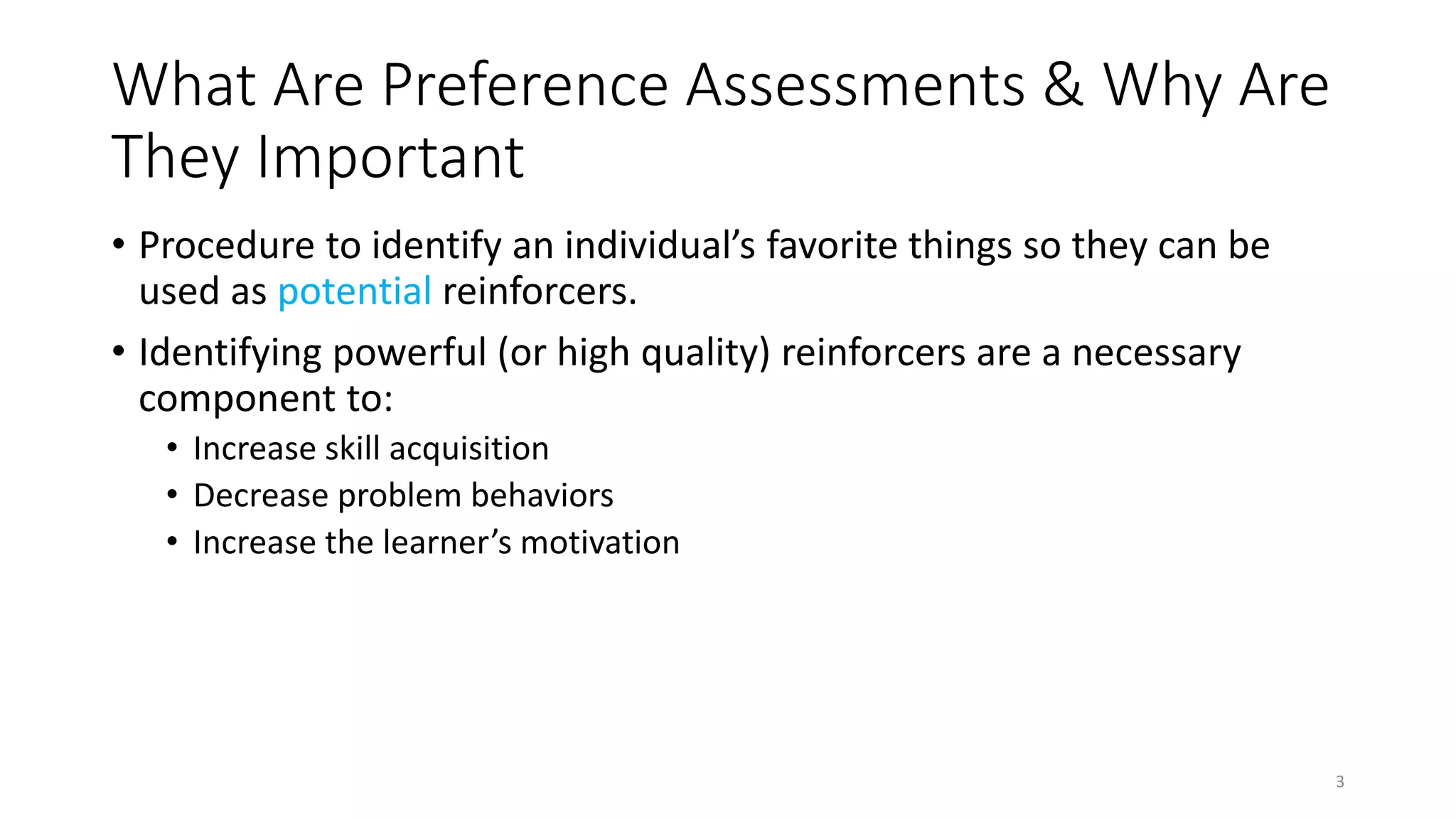 What Are Preference Assessments & Why Are
They Important
• Procedure to identify an individual’s favorite things so they can be
used as potential reinforcers.
• Identifying powerful (or high quality) reinforcers are a necessary
component to:
• Increase skill acquisition
• Decrease problem behaviors
• Increase the learner’s motivation
3
 