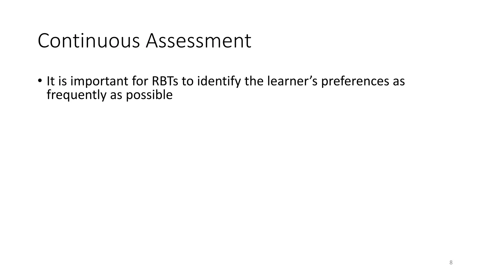 Continuous Assessment
• It is important for RBTs to identify the learner’s preferences as
frequently as possible
• We recommend you conduct full assessments
• Periodically (e.g. every 4 months)
• When contexts or life events change
• new school year
• vacation or after holidays
• major life changes such as a new sibling
• You can conduct mini assessments, pre-session, as frequently as
possible. Examples of mini assessments will be provided in the
following sections
8
 