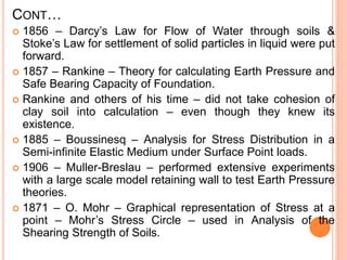 CONT…
 1856 – Darcy’s Law for Flow of Water through soils &
Stoke’s Law for settlement of solid particles in liquid were put
forward.
 1857 – Rankine – Theory for calculating Earth Pressure and
Safe Bearing Capacity of Foundation.
 Rankine and others of his time – did not take cohesion of
clay soil into calculation – even though they knew its
existence.
 1885 – Boussinesq – Analysis for Stress Distribution in a
Semi-infinite Elastic Medium under Surface Point loads.
 1906 – Muller-Breslau – performed extensive experiments
with a large scale model retaining wall to test Earth Pressure
theories.
 1871 – O. Mohr – Graphical representation of Stress at a
point – Mohr’s Stress Circle – used in Analysis of the
Shearing Strength of Soils.
 