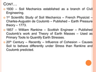 CONT…
 1930 – Soil Mechanics established as a branch of Civil
Engineering.
 1st Scientific Study of Soil Mechanics – French Physicist –
Charles-Augustin de Coulomb – Published – Earth Pressure
theory – 1773.
 1857 – William Rankine – Scottish Engineer – Published
Coulomb’s work and Theory of Earth Masses – Used as
Primary Tools to Quantify Earth Stresses.
 20th Century – Recently – Influence of Cohesion – Causes
Soil to behave differently under Stress than Rankine and
Coulomb predicted.
 