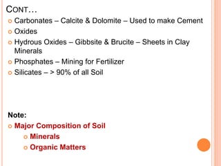CONT…
 Carbonates – Calcite & Dolomite – Used to make Cement
 Oxides
 Hydrous Oxides – Gibbsite & Brucite – Sheets in Clay
Minerals
 Phosphates – Mining for Fertilizer
 Silicates – > 90% of all Soil
Note:
 Major Composition of Soil
 Minerals
 Organic Matters
 