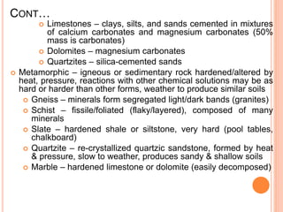 CONT…
 Limestones – clays, silts, and sands cemented in mixtures
of calcium carbonates and magnesium carbonates (50%
mass is carbonates)
 Dolomites – magnesium carbonates
 Quartzites – silica-cemented sands
 Metamorphic – igneous or sedimentary rock hardened/altered by
heat, pressure, reactions with other chemical solutions may be as
hard or harder than other forms, weather to produce similar soils
 Gneiss – minerals form segregated light/dark bands (granites)
 Schist – fissile/foliated (flaky/layered), composed of many
minerals
 Slate – hardened shale or siltstone, very hard (pool tables,
chalkboard)
 Quartzite – re-crystallized quartzic sandstone, formed by heat
& pressure, slow to weather, produces sandy & shallow soils
 Marble – hardened limestone or dolomite (easily decomposed)
 