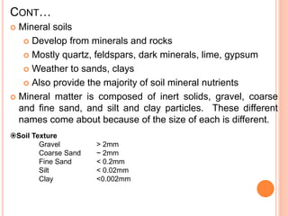 CONT…
 Mineral soils
 Develop from minerals and rocks
 Mostly quartz, feldspars, dark minerals, lime, gypsum
 Weather to sands, clays
 Also provide the majority of soil mineral nutrients
 Mineral matter is composed of inert solids, gravel, coarse
and fine sand, and silt and clay particles. These different
names come about because of the size of each is different.
Soil Texture
Gravel > 2mm
Coarse Sand ~ 2mm
Fine Sand < 0.2mm
Silt < 0.02mm
Clay <0.002mm
 