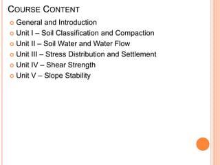 COURSE CONTENT
 General and Introduction
 Unit I – Soil Classification and Compaction
 Unit II – Soil Water and Water Flow
 Unit III – Stress Distribution and Settlement
 Unit IV – Shear Strength
 Unit V – Slope Stability
 