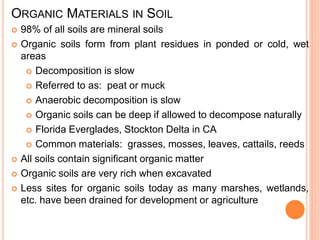 ORGANIC MATERIALS IN SOIL
 98% of all soils are mineral soils
 Organic soils form from plant residues in ponded or cold, wet
areas
 Decomposition is slow
 Referred to as: peat or muck
 Anaerobic decomposition is slow
 Organic soils can be deep if allowed to decompose naturally
 Florida Everglades, Stockton Delta in CA
 Common materials: grasses, mosses, leaves, cattails, reeds
 All soils contain significant organic matter
 Organic soils are very rich when excavated
 Less sites for organic soils today as many marshes, wetlands,
etc. have been drained for development or agriculture
 