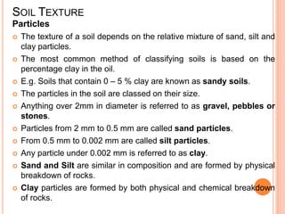 SOIL TEXTURE
Particles
 The texture of a soil depends on the relative mixture of sand, silt and
clay particles.
 The most common method of classifying soils is based on the
percentage clay in the oil.
 E.g. Soils that contain 0 – 5 % clay are known as sandy soils.
 The particles in the soil are classed on their size.
 Anything over 2mm in diameter is referred to as gravel, pebbles or
stones.
 Particles from 2 mm to 0.5 mm are called sand particles.
 From 0.5 mm to 0.002 mm are called silt particles.
 Any particle under 0.002 mm is referred to as clay.
 Sand and Silt are similar in composition and are formed by physical
breakdown of rocks.
 Clay particles are formed by both physical and chemical breakdown
of rocks.
 