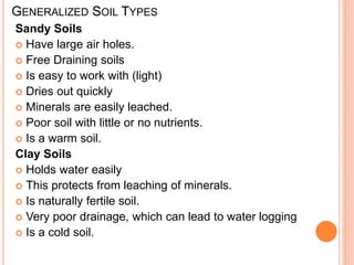 GENERALIZED SOIL TYPES
Sandy Soils
 Have large air holes.
 Free Draining soils
 Is easy to work with (light)
 Dries out quickly
 Minerals are easily leached.
 Poor soil with little or no nutrients.
 Is a warm soil.
Clay Soils
 Holds water easily
 This protects from leaching of minerals.
 Is naturally fertile soil.
 Very poor drainage, which can lead to water logging
 Is a cold soil.
 