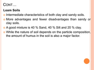 CONT…
Loam Soils
 Intermediate characteristics of both clay and sandy soils.
 More advantages and fewer disadvantages than sandy or
clay soils.
 A good mixture is 40 % Sand, 40 % Silt and 20 % clay.
 While the nature of soil depends on the particle composition,
the amount of humus in the soil is also a major factor.
 
