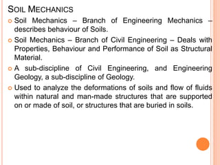 SOIL MECHANICS
 Soil Mechanics – Branch of Engineering Mechanics –
describes behaviour of Soils.
 Soil Mechanics – Branch of Civil Engineering – Deals with
Properties, Behaviour and Performance of Soil as Structural
Material.
 A sub-discipline of Civil Engineering, and Engineering
Geology, a sub-discipline of Geology.
 Used to analyze the deformations of soils and flow of fluids
within natural and man-made structures that are supported
on or made of soil, or structures that are buried in soils.
 