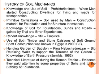 HISTORY OF SOIL MECHANICS
 Knowledge and Use of Soil – Prehistoric times – When Man
started Constructing Dwellings for living and roads for
transportation.
 Primitive Civilizations – Soil used by Man – Construction
material for Foundation and for Structure themselves.
 Knowledge of Soil for Foundations, Bunds and Roads –
gained by Trial and Error Experiences.
 Recent Knowledge – Still – Empirical.
 Use of Both Timber and Stone Caissons of Soft Ground
Shaft Construction was known in Egypt in 2000 B.C.
 Hanging Garden of Babylon – King Nebuchadnezzar – Big
Retaining Walls to support the Terraces of the Garden –
Knowledge of Earth Pressure (Jumikis, 1962).
 Technical Literature of during the Roman Empire – Evidence
they paid attention to some properties of Soils and to the
Stability of Foundation.
 