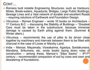 CONT…
 Romans built notable Engineering Structures, such as Harbours,
Moles, Break-waters, Aqueducts, Bridges, Large Public Buildings,
Sewage Lines and a Vast network of durable and excellent Roads
– requiring solutions of Earthwork and Foundation Design.
 Vitruvious – Roman Engineer – wrote 10 books on Architecture –
1st Century B.C. – discussing the Stability of Buildings – “Greatest
Care must be taken in the substructure, because immense
damage is caused by Earth piling against them. (Summer &
Winter alters.)
 Vitruvious – recommends the use of piles to be driven close
together by machinery and intervals between them to be filled with
charcoal in the case of Loose or Marshy Land.
 India – Mansar, Mayamata, Viswakarma, Agastya, Santakumara,
Mandana, Srikumara, etc. wrote books laying down rules of
construction – among these, Mansar’s “Silpa Sastra” – 6th/7th
century – recommended compaction of soil by cows and oxen and
dewatering of foundations.
 