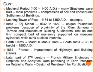CONT…
 Medieval Period (400 – 1400 A.D.) – many Structures were
built – main problems – compression of soil and consequent
Settlement of Buildings.
 Leaning Tower of Pisa – 1174 to 1350 A.D. – example.
 India – Taj Mahal – 1632 to 1650 – unique foundation
problems because of proximity of the River Jamuna –
Terrace and Mausoleum Building & Minarets, rest on one
fimr compact bed of mansonry supported on masonry
cylindrical wells sunk at close intervals.
 Earth Dams – Mudduk Masur Dam – South India – 33 m
height – 1500 A.D.
 1661 – France – Improvement of Highways and Building
Canals.
 Later part of 17th century – French Military Engineers –
Empirical and Analytical Data pertaining to Earth Pressure
on Retaining Walls – Design of Revetment for Fortification.
 