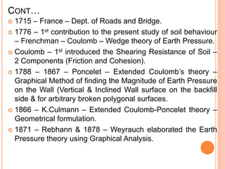 CONT…
 1715 – France – Dept. of Roads and Bridge.
 1776 – 1st contribution to the present study of soil behaviour
– Frenchman – Coulomb – Wedge theory of Earth Pressure.
 Coulomb – 1st introduced the Shearing Resistance of Soil –
2 Components (Friction and Cohesion).
 1788 – 1867 – Poncelet – Extended Coulomb’s theory –
Graphical Method of finding the Magnitude of Earth Pressure
on the Wall (Vertical & Inclined Wall surface on the backfill
side & for arbitrary broken polygonal surfaces.
 1866 – K.Culmann – Extended Coulomb-Poncelet theory –
Geometrical formulation.
 1871 – Rebhann & 1878 – Weyrauch elaborated the Earth
Pressure theory using Graphical Analysis.
 