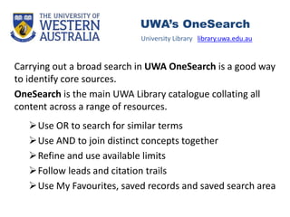 Carrying out a broad search in UWA OneSearch is a good way
to identify core sources.
OneSearch is the main UWA Library catalogue collating all
content across a range of resources.
Use OR to search for similar terms
Use AND to join distinct concepts together
Refine and use available limits
Follow leads and citation trails
Use My Favourites, saved records and saved search area
University Library library.uwa.edu.au
UWA’s OneSearch
 