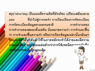 สรุป Mind Map เป็นแผนที่ความคิดที่อัจฉริยะ เปรียบเสมือนลาย
แทง ที่นาไปสู่การจดจา การเรียบเรียงการจัดระเบียบ
การจัดระเบียบข้อมูลตามธรรมชาติ การทางานของ
การทางานของสมองตั้งแต่ต้น นั่นหมายความว่า การจาและฟื้น
ว่า การจาและฟื้นความจา หรือการเรียกข้อมูลเหล่านั้นกลับมา
ข้อมูลเหล่านั้นกลับมาใช้ในภายหลังจะทาได้ง่ายและมีความ
ง่ายและมีความถูกต้องแม่นยากว่าการใช้เทคนิคการจดบันทึก
เทคนิคการจดบันทึกแบบเดิม
 