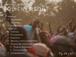 ¿ Q U I É N E S S O N ?
G R U P O S D E I N T E R É S
• Internos:
• Empleados
• Gerentes
• Accionistas
• Externos:
• Clientes
• Proveedores
• Gobierno
• Bancos y otros prestamistas
• Grupos de interés especial
• Grupos de presión
• Comunidades
• Competidores Pg. 64 y 67
 