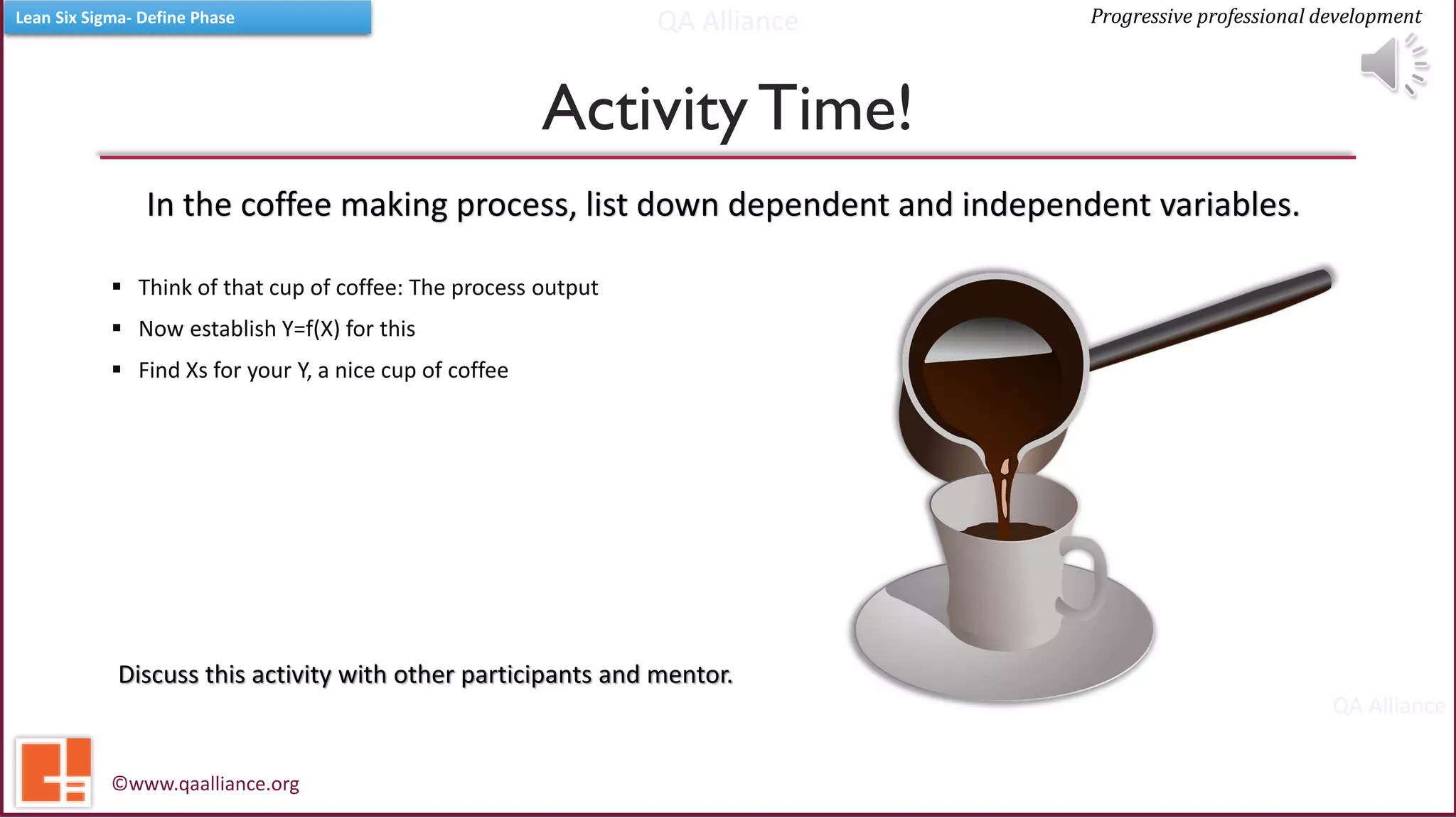 QA Alliance
QA Alliance
Progressive professional developmentLean Six Sigma- Define Phase
ActivityTime!
▪ Think of that cup of coffee: The process output
▪ Now establish Y=f(X) for this
▪ Find Xs for your Y, a nice cup of coffee
©www.qaalliance.org
Discuss this activity with other participants and mentor.
In the coffee making process, list down dependent and independent variables.
 