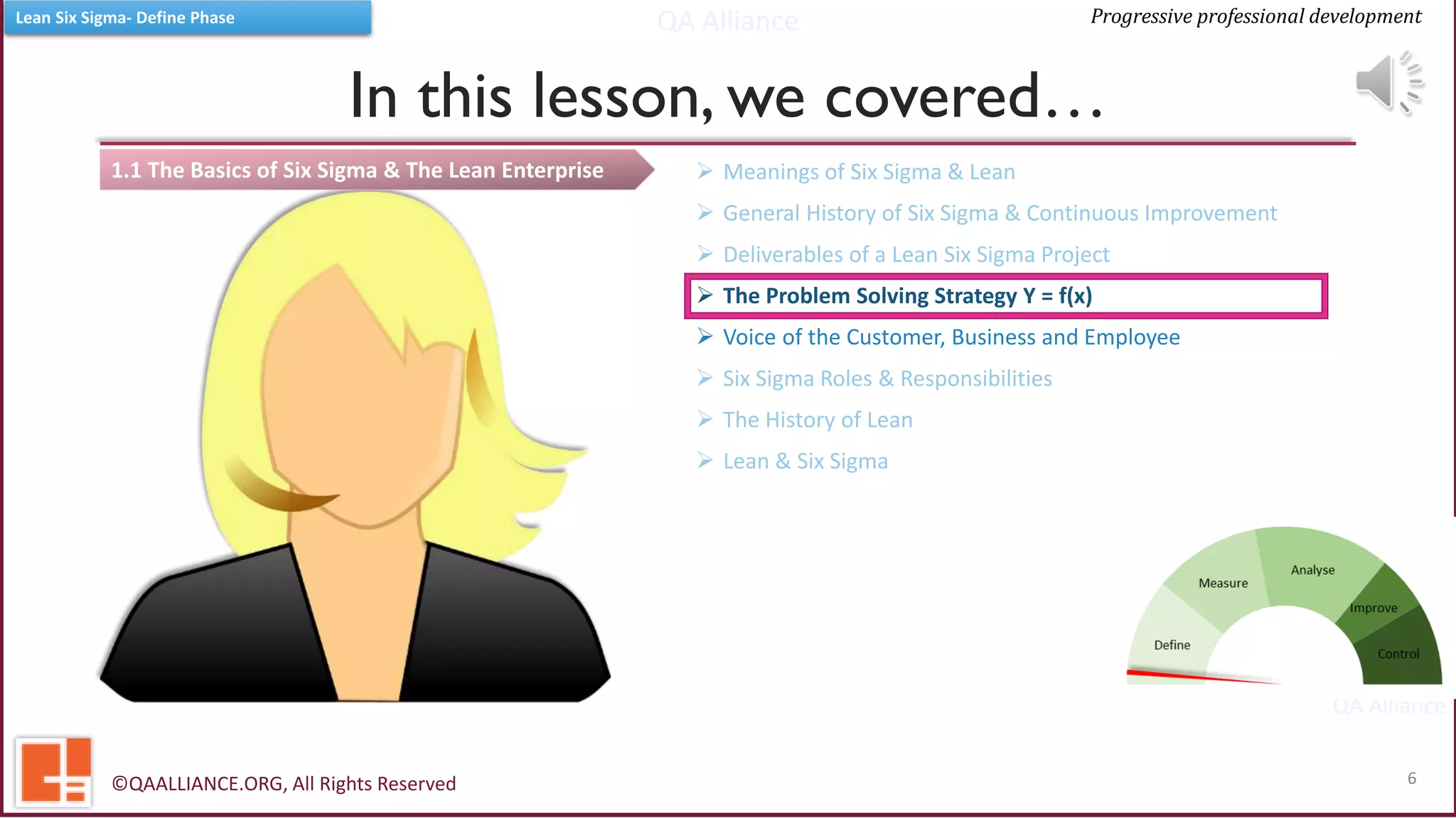 QA Alliance
QA Alliance
Progressive professional developmentLean Six Sigma- Define Phase
1.1 The Basics of Six Sigma & The Lean Enterprise
In this lesson, we covered…
©QAALLIANCE.ORG, All Rights Reserved 6
➢ Meanings of Six Sigma & Lean
➢ General History of Six Sigma & Continuous Improvement
➢ Deliverables of a Lean Six Sigma Project
➢ The Problem Solving Strategy Y = f(x)
➢ Voice of the Customer, Business and Employee
➢ Six Sigma Roles & Responsibilities
➢ The History of Lean
➢ Lean & Six Sigma
 