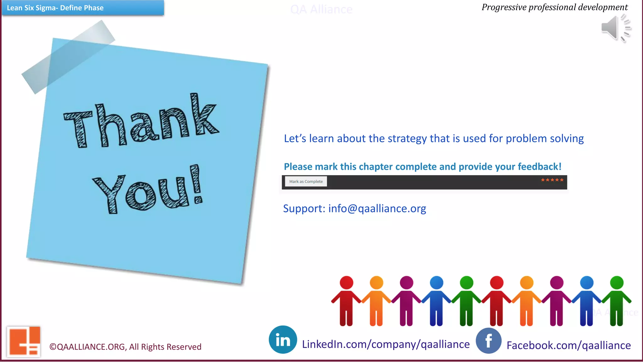 QA Alliance
QA Alliance
Progressive professional developmentLean Six Sigma- Define Phase
Facebook.com/qaallianceLinkedIn.com/company/qaalliance©QAALLIANCE.ORG, All Rights Reserved
Let’s learn about the strategy that is used for problem solving
Please mark this chapter complete and provide your feedback!
Support: info@qaalliance.org
 