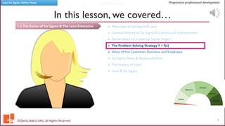 QA Alliance
QA Alliance
Progressive professional developmentLean Six Sigma- Define Phase
1.1 The Basics of Six Sigma & The Lean Enterprise
In this lesson, we covered…
©QAALLIANCE.ORG, All Rights Reserved 6
➢ Meanings of Six Sigma & Lean
➢ General History of Six Sigma & Continuous Improvement
➢ Deliverables of a Lean Six Sigma Project
➢ The Problem Solving Strategy Y = f(x)
➢ Voice of the Customer, Business and Employee
➢ Six Sigma Roles & Responsibilities
➢ The History of Lean
➢ Lean & Six Sigma
 