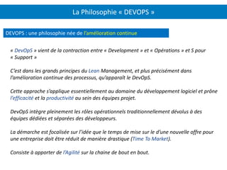 La Philosophie « DEVOPS »
DEVOPS : une philosophie née de l’amélioration continue
« DevOpS » vient de la contraction entre « Development » et « Opérations » et S pour
« Support »
C’est dans les grands principes du Lean Management, et plus précisément dans
l’amélioration continue des processus, qu’apparaît le DevOpS.
Cette approche s’applique essentiellement au domaine du développement logiciel et prône
l’efficacité et la productivité au sein des équipes projet.
DevOpS intègre pleinement les rôles opérationnels traditionnellement dévolus à des
équipes dédiées et séparées des développeurs.
La démarche est focalisée sur l’idée que le temps de mise sur le d’une nouvelle offre pour
une entreprise doit être réduit de manière drastique (Time To Market).
Consiste à apporter de l’Agilité sur la chaine de bout en bout.
 