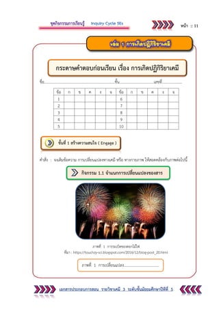 เอกสารประกอบการสอน รายวิชาเคมี 3 ระดับชั้นมัธยมศึกษาปีทีที่ 5
ชื่อ..........................................................................ชั้น....................................เลขที่.....................
ข้อ ก ข ค ง จ ข้อ ก ข ค ง จ
1 6
2 7
3 8
4 9
5 10
คาสั่ง : จงเติมข้อความ การเปลี่ยนแปลงทางเคมี หรือ ทางกายภาพ ให้สอดคล้องกับภาพต่อไปนี้
ภาพที่ 1 การระเบิดของดอกไม้ไฟ
ที่มา : https://touchzy-sci.blogspot.com/2016/12/blog-post_20.html
ขั้นที่ 1 สร้างความสนใจ ( Engage )
ภาพที่ 1 การเปลี่ยนแปลง.....................................
กิจกรรม 1.1 จาแนกการเปลี่ยนแปลงของสาร
กระดาษคาตอบก่อนเรียน เรื่อง การเกิดปฏิกิริยาเคมี
หน้า :: 11
 