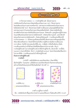 เอกสารประกอบการสอน รายวิชาเคมี 3 ระดับชั้นมัธยมศึกษาปีทีที่ 5
จากกิจกรรมการทดลอง 1.1 การเกิดปฏิกิริยาเคมี เมื่อเทสารละลาย
กรดไฮโดรคลอริกลงในสารละลายโพแทชเซียมเปอร์แมงกาเนต พบว่า สีของสารละลาย
โพแทชเซียมเปอร์แมงกาเนตจางลงหรือหายไป เทสารละลายกรดไฮโดรคลอริกลงในสารละลาย
โซเดียมไฮดรอกไซด์ พบว่า สีของสารละลายไม่มีการเปลี่ยนแปลง แต่อุณหภูมิเพิ่มขึ้นเล็กน้อย
เทสารละลายเลด (II) ไนเตรตลงในสารละลายโพแทชเซียมไอโอไดด์ เกิดตะกอนสีเหลืองเข้ม
เทกรดซิตริกลงในสารละลายโซเดียมไฮโดรเจนคาร์บอเนต เกิดฟองแก๊ส อุณหภูมิของปฏิกิริยาลดลง
นาแมกนีเซียมหย่อนลงในสารละลายกรดไฮโดรคลอริก เกิดฟองแก๊สมากและเร็ว และนาสังกะสี
หย่อนลงในสารละลายกรดไฮโดรคลอริก เกิดฟองแก๊สน้อยและช้า การเปลี่ยนแปลงที่สังเกตได้
จากกิจกรรมทดลอง 1.1 มีเกิดตะกอนหรือฟองแก๊สเกิดขึ้น สีของสารละลายหรืออุณหภูมิเปลี่ยน
หรืออาจสังเกตเห็นหลายๆ สิ่งเหล่านี้เกิดร่วมกันหรือบางปฏิกิริยาอาจไม่เห็นการเปลี่ยนแปลง
จากการสังเกต ต้องใช้การตรวจสอบด้วยวิธีอื่น เช่น การสัมผัส การใช้เครื่องมือช่วย เป็นต้น
การเปลี่ยนแปลงดังกล่าวทาให้เกิดสารใหม่ซึ่งมีสมบัติแตกต่างไปจากสารเดิม เรียกว่า
การเกิดปฏิกิริยาเคมี ในการเกิดปฏิกิริยาเคมี สารที่เข้าทาปฏิกิริยากัน เรียกสารนี้ว่า สารตั้งต้น
(reactant) ส่วนสารที่เกิดใหม่ เรียกว่า สารผลิตภัณฑ์ (product) โดยสารใหม่จะมีสมบัติแตกต่าง
ไปจากสารตั้งต้น การเปลี่ยนแปลงอะไรบ้างที่เกิดปฏิกิริยาเคมี
ตัวอย่างการเกิดปฏิกิริยาเคมี
การเกิดน้า
การเกิดน้า จะมีแก๊สไฮโดรเจน และแก๊สออกซิเจน เป็นสารตั้งต้น
เมื่อเกิดปฏิกิริยา โมเลกุลของ แก๊สไฮโดรเจน และแก๊สออกซิเจนต่างก็แตกสลายเป็นอะตอม
แล้วรวมกันใหม่เป็นโมเลกุลของน้าซึ่งเป็นผลิตภัณฑ์ ดังภาพที่ 16
สารตั้งต้น (H2) สารตั้งต้น (O2) สารผลิตภัณฑ์ (H2O)
แทนอะตอมของไฮโดรเจน แทนอะตอมของออกซิเจน
ภาพที่ 16 ปฏิกิริยาการเกิดน้า
ที่มา : หนังสือเรียนวิชาพื้นฐานวิทยาศาสตร์ สารและสมบัติของสาร ชั้นมัธยมศึกษาปีที่ 4 -6 น.47
หน้า :: 23
 
