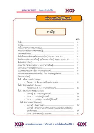 เอกสารประกอบการสอน รายวิชาเคมี 3 ระดับชั้นมัธยมศึกษาปีทีที่ 5
หน้า
คานา……………………………………………………………………………………………………………….… ก
สารบัญ............................................................................................................................. ข
คาชี้แจงการใช้ชุดกิจกรรมการเรียนรู้.............................................................................. 1
คาแนะนาการใช้ชุดกิจกรรมการเรียนรู้............................................................................ 2
บทบาทของนักเรียน......................................................................................................... 3
ลาดับขั้นตอนการศึกษาชุดกิจกรรมการเรียนรู้ Inquiry Cycle 5Es............................ 4
ส่วนประกอบกิจกรรมการเรียนรู้ ชุดกิจกรรมการเรียนรู้ Inquiry Cycle 5Es............ 5
ผังมโนทัศน์การเรียนรู้...................................................................................................... 6
สาระสาคัญ / สาระการเรียนรู้ / มาตรฐานการเรียนรู้.................................................... 7
ผลการเรียนรู้ / จุดประสงค์การเรียนรู้............................................................................. 8
แบบทดสอบก่อนเรียน เรื่อง การเกิดปฏิกิริยาเคมี........................................................ 9
กระดาษคาตอบแบบทดสอบก่อนเรียน เรื่อง การเกิดปฏิกิริยาเคมี............................... 11
กิจกรรมการเรียนรู้
ขั้นที่ 1 สร้างความสนใจ (Engage)
- กิจกรรม 1.1 จาแนกการเปลี่ยนแปลงของสาร........................................ 11
ขั้นที่ 2 สารวจและค้นหา (Explore)
- กิจกรรมทดลองที่ 1.1 การเกิดปฏิกิริยาเคมี............................................ 15
ขั้นที่ 3 อธิบายและลงข้อสรุป (Explain)
- ใบความรู้ 1.1 การเกิดปฏิกิริยาเคมี.........................................................
- ใบงาน 1.1 การเกิดปฏิกิริยาเคมี.............................................................
- ใบงาน 1.2 ลงข้อสรุป “การเกิดปฏิกิริยาเคมี”......................................
20
24
25
ขั้นที่ 4 ขยายความรู้ (Elaborate)
- ใบความรู้ 1.2 สมการเคมี .........................................................................
- ใบความรู้ 1.3 ปฏิกิริยาเคมีในชีวิตประจาวันและผลกระทบต่อสิ่งมีชีวิต
และสิ่งแวดล้อม..........................................................................................
- ใบงาน 1.3 ขยายความรู้ (Elaborate).......................................................
26
27
31
สารบัญ
 
