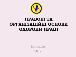 ПРАВОВІ ТА
ОРГАНІЗАЦІЙНІ ОСНОВИ
ОХОРОНИ ПРАЦІ
Миколаїв
2017
 