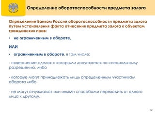 10
Определение оборотоспособности предмета залога
Определение Банком России оборотоспособности предмета залога
путем установления факта отнесения предмета залога к объектам
гражданских прав:
• не ограниченным в обороте,
ИЛИ
• ограниченным в обороте, в том числе:
- совершение сделок с которыми допускается по специальному
разрешению, либо
- которые могут принадлежать лишь определенным участникам
оборота либо
- не могут отчуждаться или иными способами переходить от одного
лица к другому.
 