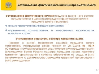 5
Установление фактического наличия предмета залога
Установление фактического наличия предмета залога и его осмотр
осуществляется в целях подтверждения физического наличия
предмета залога и включает:
 анализ правоустанавливающих документов;
 определение количественных и качественных характеристик
предмета залога.
Учитываются результаты осмотра предмета залога.
Порядок и случаи проведения осмотра предмета залога
установлены Инструкцией Банка России от 20.12.2016 № 176-И
«О порядке и случаях проведения уполномоченными представителями
(служащими) Банка России осмотра предмета залога, принятого
кредитной организацией в качестве обеспечения по ссуде, и (или)
ознакомления с деятельностью заемщика кредитной организации и
(или) залогодателя».
 