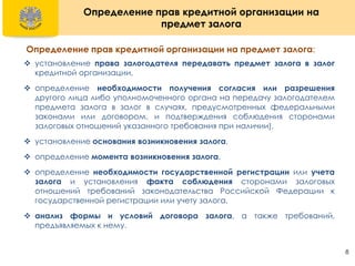 8
Определение прав кредитной организации на
предмет залога
Определение прав кредитной организации на предмет залога:
 установление права залогодателя передавать предмет залога в залог
кредитной организации,
 определение необходимости получения согласия или разрешения
другого лица либо уполномоченного органа на передачу залогодателем
предмета залога в залог в случаях, предусмотренных федеральными
законами или договором, и подтверждения соблюдения сторонами
залоговых отношений указанного требования при наличии),
 установление основания возникновения залога,
 определение момента возникновения залога,
 определение необходимости государственной регистрации или учета
залога и установления факта соблюдения сторонами залоговых
отношений требований законодательства Российской Федерации к
государственной регистрации или учету залога,
 анализ формы и условий договора залога, а также требований,
предъявляемых к нему.
 