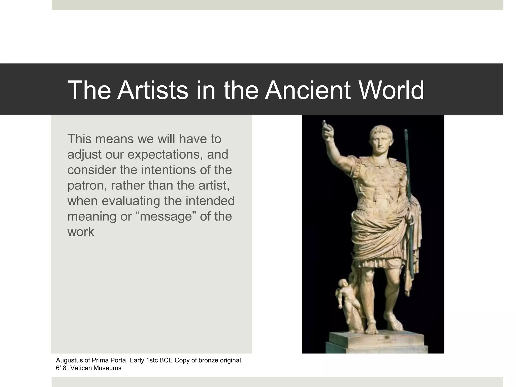 The Artists in the Ancient World
This means we will have to
adjust our expectations, and
consider the intentions of the
patron, rather than the artist,
when evaluating the intended
meaning or “message” of the
work
Augustus of Prima Porta, Early 1stc BCE Copy of bronze original,
6’ 8” Vatican Museums
 